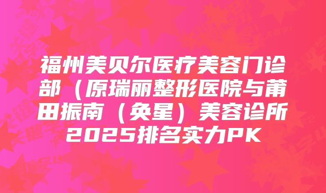 福州美贝尔医疗美容门诊部（原瑞丽整形医院与莆田振南（奂星）美容诊所2025排名实力PK