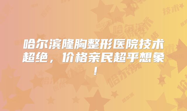 哈尔滨隆胸整形医院技术超绝，价格亲民超乎想象！