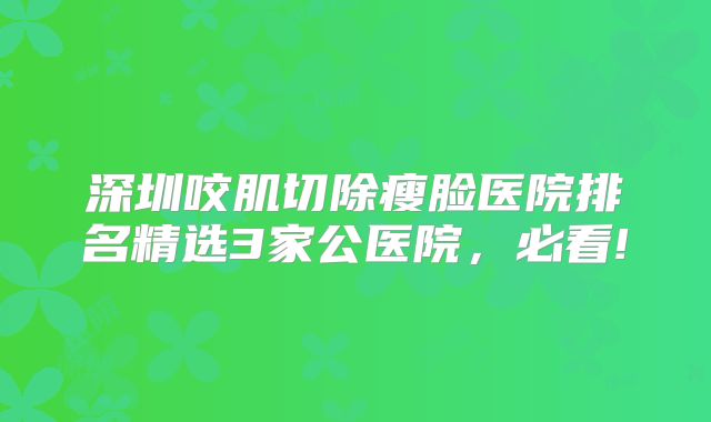 深圳咬肌切除瘦脸医院排名精选3家公医院，必看!
