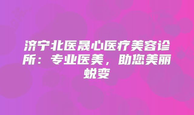 济宁北医晟心医疗美容诊所：专业医美，助您美丽蜕变