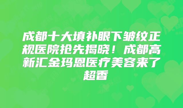 成都十大填补眼下皱纹正规医院抢先揭晓！成都高新汇金玛恩医疗美容来了 超香
