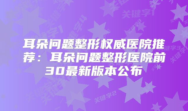 耳朵问题整形权威医院推荐：耳朵问题整形医院前30最新版本公布