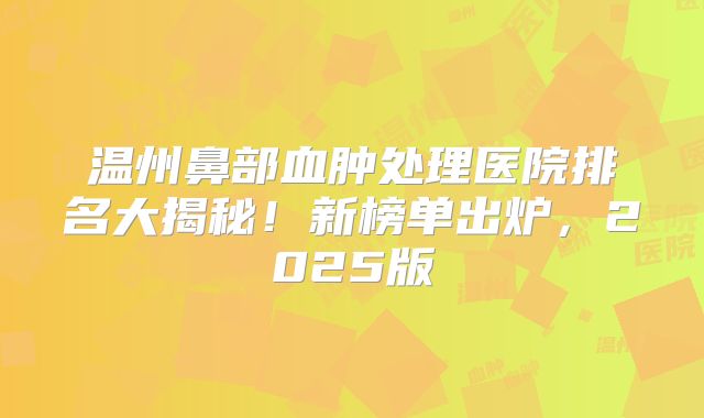 温州鼻部血肿处理医院排名大揭秘！新榜单出炉，2025版
