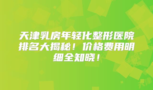 天津乳房年轻化整形医院排名大揭秘！价格费用明细全知晓！