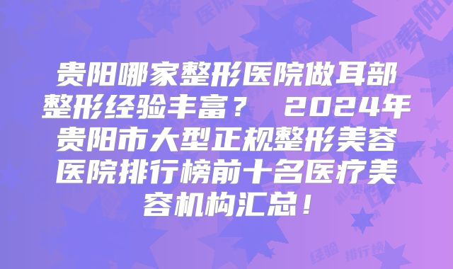 贵阳哪家整形医院做耳部整形经验丰富？ 2024年贵阳市大型正规整形美容医院排行榜前十名医疗美容机构汇总！
