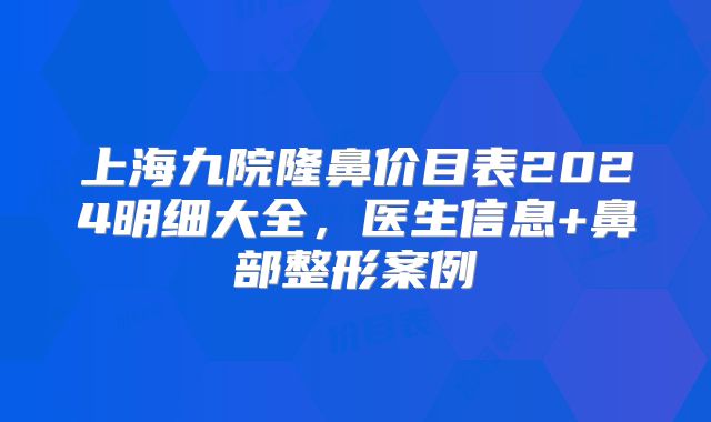 上海九院隆鼻价目表2024明细大全，医生信息+鼻部整形案例