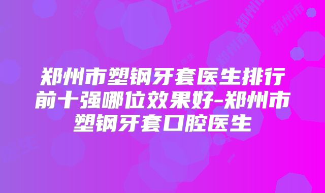 郑州市塑钢牙套医生排行前十强哪位效果好-郑州市塑钢牙套口腔医生