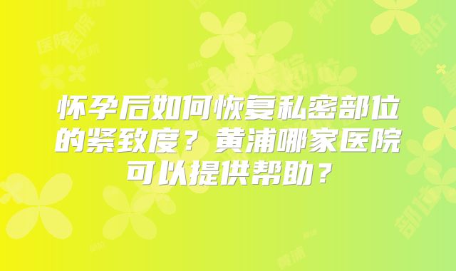 怀孕后如何恢复私密部位的紧致度？黄浦哪家医院可以提供帮助？