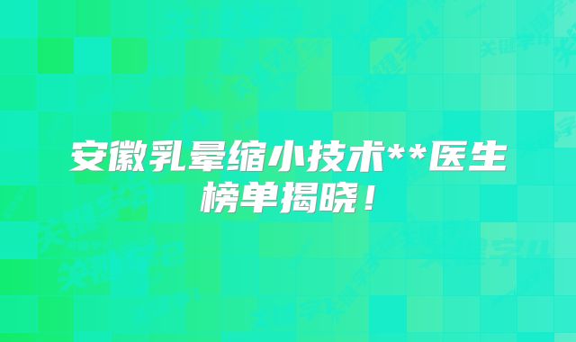 安徽乳晕缩小技术**医生榜单揭晓！