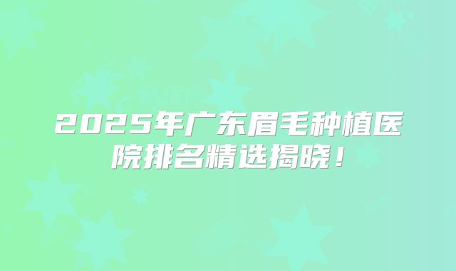 2025年广东眉毛种植医院排名精选揭晓！