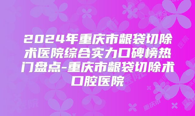 2024年重庆市龈袋切除术医院综合实力口碑榜热门盘点-重庆市龈袋切除术口腔医院