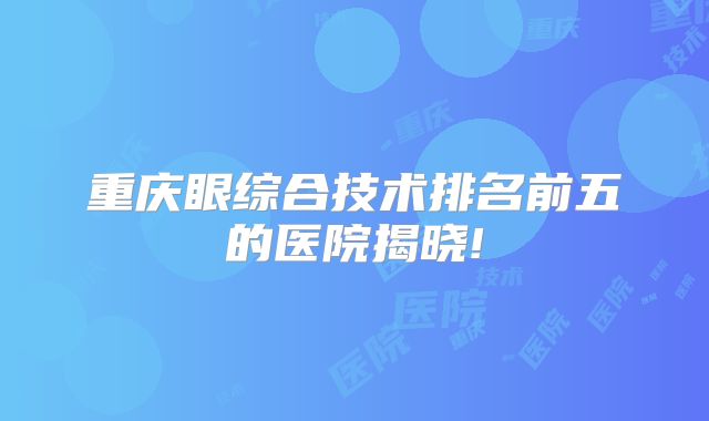 重庆眼综合技术排名前五的医院揭晓!