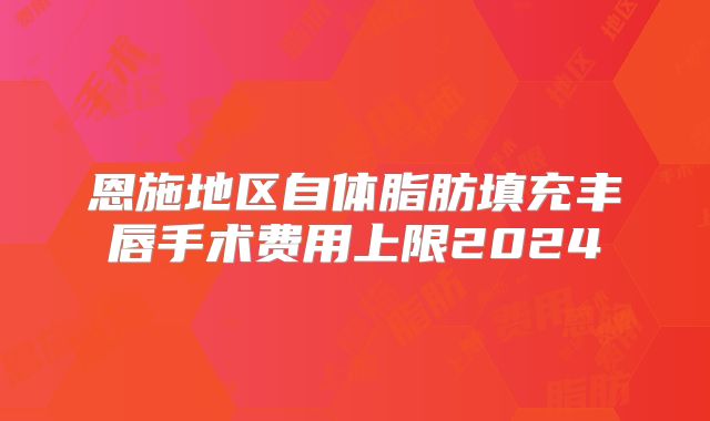 恩施地区自体脂肪填充丰唇手术费用上限2024