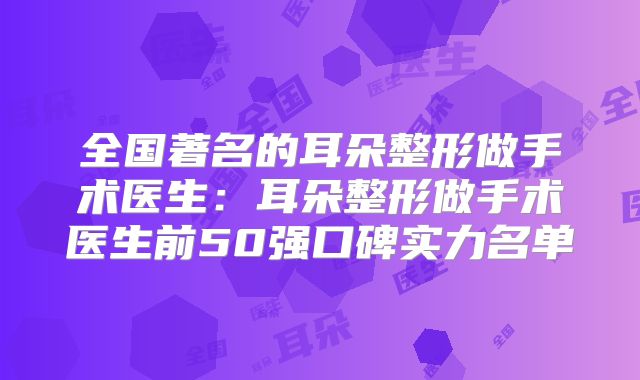 全国著名的耳朵整形做手术医生：耳朵整形做手术医生前50强口碑实力名单