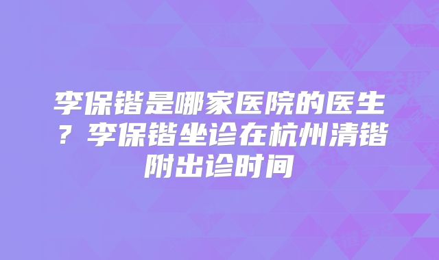 李保锴是哪家医院的医生？李保锴坐诊在杭州清锴附出诊时间