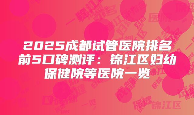 2025成都试管医院排名前5口碑测评：锦江区妇幼保健院等医院一览