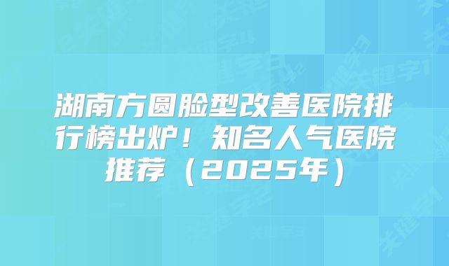 湖南方圆脸型改善医院排行榜出炉！知名人气医院推荐（2025年）