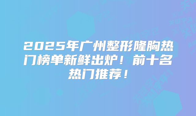 2025年广州整形隆胸热门榜单新鲜出炉！前十名热门推荐！