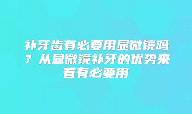 补牙齿有必要用显微镜吗？从显微镜补牙的优势来看有必要用