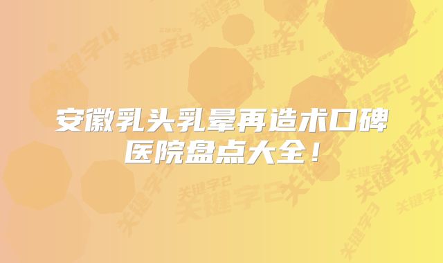 安徽乳头乳晕再造术口碑医院盘点大全！
