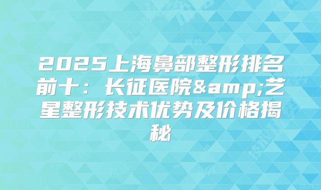 2025上海鼻部整形排名前十：长征医院&艺星整形技术优势及价格揭秘