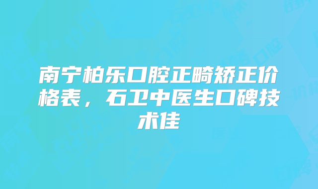 南宁柏乐口腔正畸矫正价格表，石卫中医生口碑技术佳