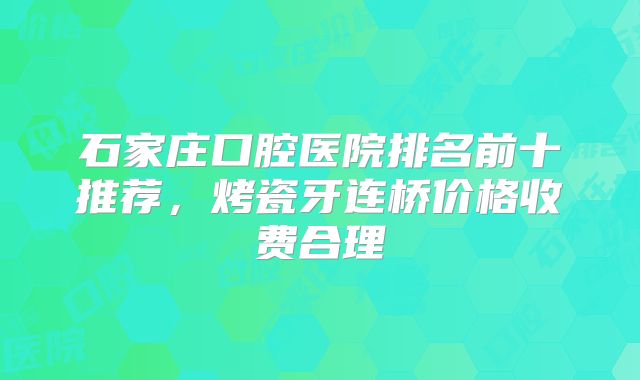 石家庄口腔医院排名前十推荐，烤瓷牙连桥价格收费合理