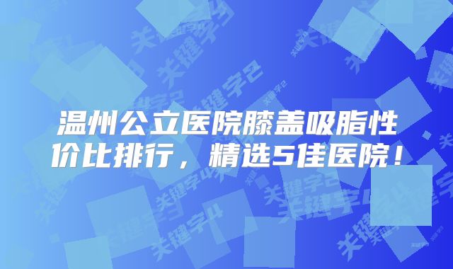 温州公立医院膝盖吸脂性价比排行，精选5佳医院！