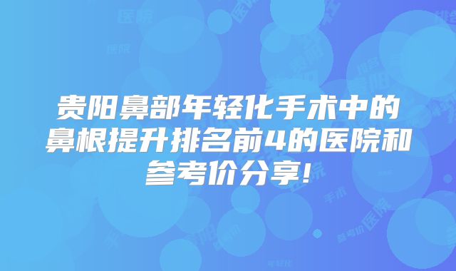 贵阳鼻部年轻化手术中的鼻根提升排名前4的医院和参考价分享!