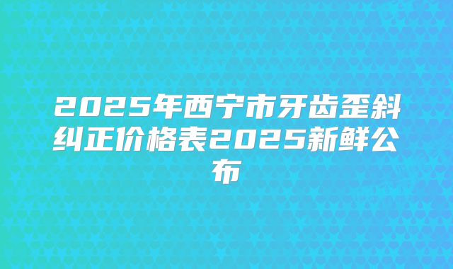2025年西宁市牙齿歪斜纠正价格表2025新鲜公布