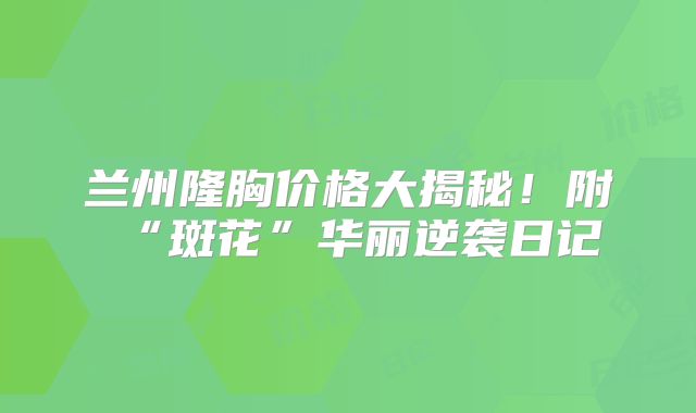 兰州隆胸价格大揭秘！附“斑花”华丽逆袭日记