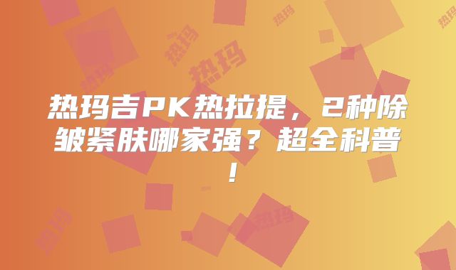 热玛吉PK热拉提，2种除皱紧肤哪家强？超全科普！
