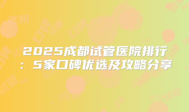 2025成都试管医院排行：5家口碑优选及攻略分享