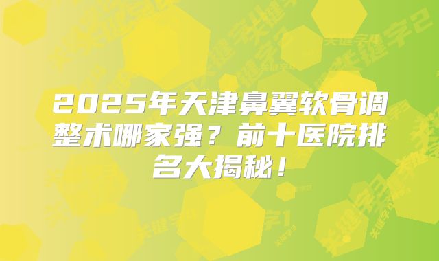 2025年天津鼻翼软骨调整术哪家强？前十医院排名大揭秘！