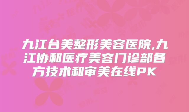 九江台美整形美容医院,九江协和医疗美容门诊部各方技术和审美在线PK