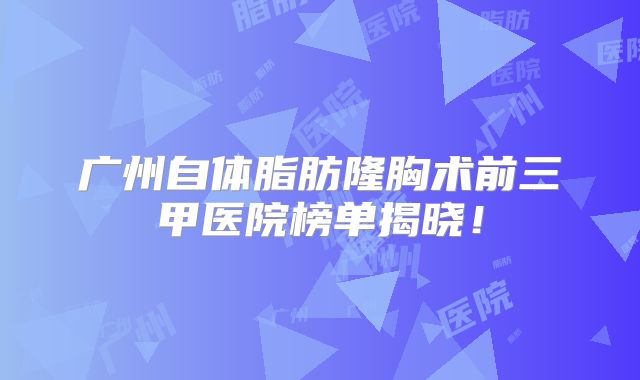 广州自体脂肪隆胸术前三甲医院榜单揭晓！