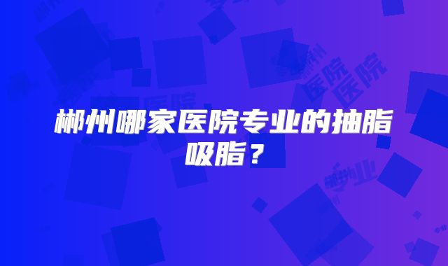 郴州哪家医院专业的抽脂吸脂？