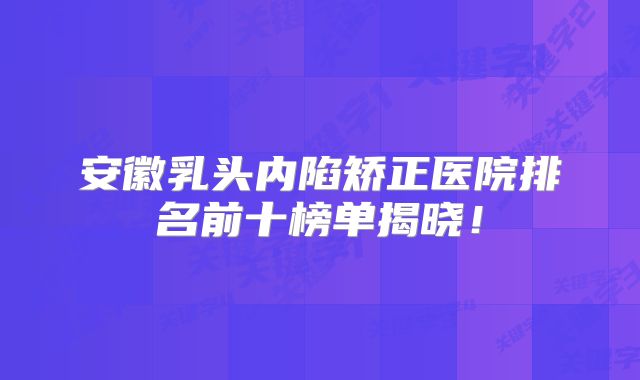 安徽乳头内陷矫正医院排名前十榜单揭晓！