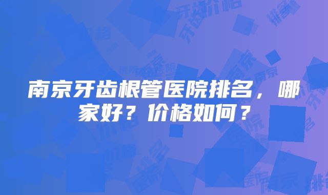 南京牙齿根管医院排名，哪家好？价格如何？