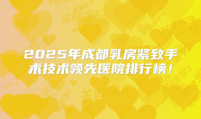2025年成都乳房紧致手术技术领先医院排行榜！