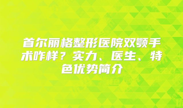 首尔丽格整形医院双颚手术咋样？实力、医生、特色优势简介