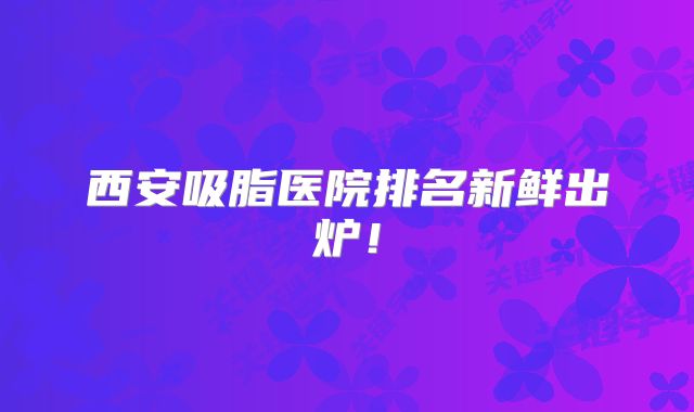 西安吸脂医院排名新鲜出炉！
