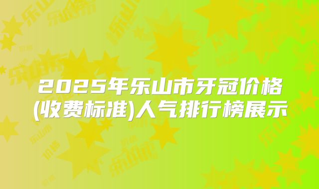 2025年乐山市牙冠价格(收费标准)人气排行榜展示
