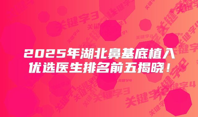 2025年湖北鼻基底植入优选医生排名前五揭晓！