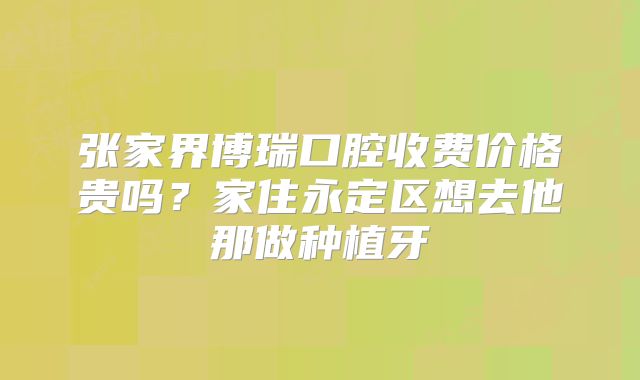 张家界博瑞口腔收费价格贵吗？家住永定区想去他那做种植牙