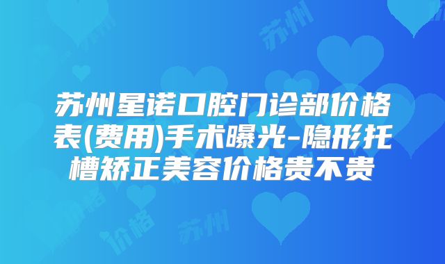 苏州星诺口腔门诊部价格表(费用)手术曝光-隐形托槽矫正美容价格贵不贵