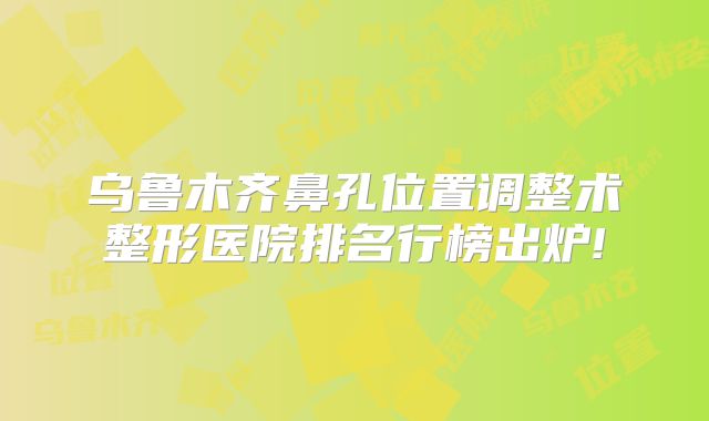 乌鲁木齐鼻孔位置调整术整形医院排名行榜出炉!