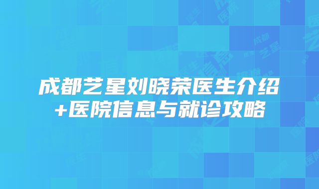 成都艺星刘晓荣医生介绍+医院信息与就诊攻略