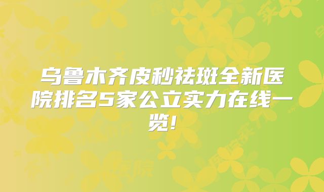 乌鲁木齐皮秒祛斑全新医院排名5家公立实力在线一览!