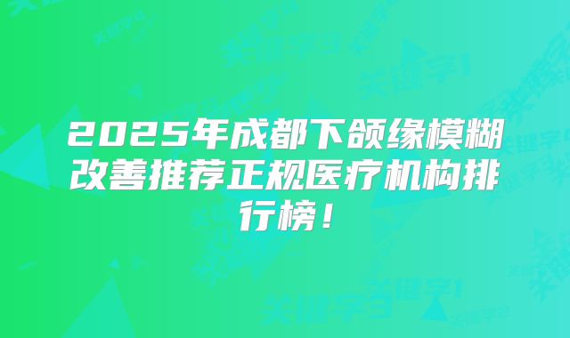 2025年成都下颌缘模糊改善推荐正规医疗机构排行榜！